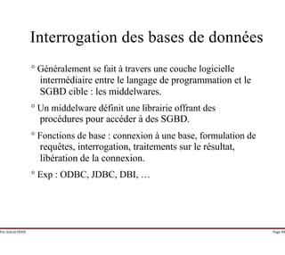 Par Achraf SFAXI Page 48
Interrogation des bases de données
° Généralement se fait à travers une couche logicielle
intermédiaire entre le langage de programmation et le
SGBD cible : les middelwares.
° Un middelware définit une librairie offrant des
procédures pour accéder à des SGBD.
° Fonctions de base : connexion à une base, formulation de
requêtes, interrogation, traitements sur le résultat,
libération de la connexion.
° Exp : ODBC, JDBC, DBI, …
 