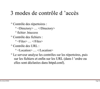Par Achraf SFAXI Page 53
3 modes de contrôle d ’accès
° Contrôle des répertoires :
° <Directory> … </Directory>
° fichier .htaccess
° Contrôle des fichiers :
° <Files> … </Files>
° Contrôle des URL :
° <Location> … </Location>
° Le serveur analyse les contrôles sur les répertoires, puis
sur les fichiers et enfin sur les URL (dans l ’ordre ou
elles sont déclarées dans httpd.conf).
 