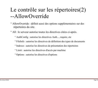 Par Achraf SFAXI Page 55
Le contrôle sur les répertoires(2)
--AllowOverride
° AllowOverride : définit aussi des options supplémentaires sur des
répertoires du site.
° All : le serveur autorise toutes les directives citées ci-après.
° AuthConfig : autorise les directives Auth..., require, etc
° FileInfo : autorise les directives de définition des types de documents
° Indexes : autorise les directives de présentation des répertoires
° Limit : autorise les directives d'accès par machine
° Options : autorise les directives d'options
 