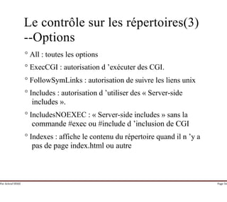 Par Achraf SFAXI Page 56
Le contrôle sur les répertoires(3)
--Options
° All : toutes les options
° ExecCGI : autorisation d ’exécuter des CGI.
° FollowSymLinks : autorisation de suivre les liens unix
° Includes : autorisation d ’utiliser des « Server-side
includes ».
° IncludesNOEXEC : « Server-side includes » sans la
commande #exec ou #include d ’inclusion de CGI
° Indexes : affiche le contenu du répertoire quand il n ’y a
pas de page index.html ou autre
 