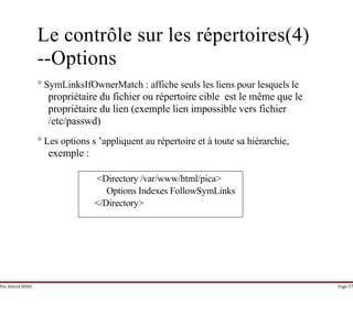 Par Achraf SFAXI Page 57
Le contrôle sur les répertoires(4)
--Options
° SymLinksIfOwnerMatch : affiche seuls les liens pour lesquels le
propriétaire du fichier ou répertoire cible est le même que le
propriétaire du lien (exemple lien impossible vers fichier
/etc/passwd)
° Les options s ’appliquent au répertoire et à toute sa hiérarchie,
exemple :
<Directory /var/www/html/pica>
Options Indexes FollowSymLinks
</Directory>
 