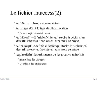 Par Achraf SFAXI Page 62
Le fichier .htaccess(2)
° AuthName : champs commentaire.
° AuthType décrit le type d'authentification
° Basic : login et mot de passe.
° AuthUserFile définit le fichier qui stocke la déclaration
des utilisateurs authorisés et leurs mots de passe.
° AuthGroupFile définit le fichier qui stocke la déclaration
des utilisateurs authorisés et leurs mots de passe.
° require définit les utilisateurs ou les groupes authorisés
° group liste des groupes
° User liste des utilisateurs
 