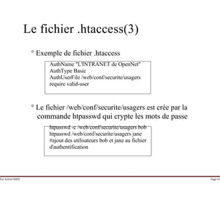Par Achraf SFAXI Page 63
Le fichier .htaccess(3)
° Exemple de fichier .htaccess
AuthName "L'INTRANET de OpenNet"
AuthType Basic
AuthUserFile /web/conf/securite/usagers
require valid-user
° Le fichier /web/conf/securite/usagers est crée par la
commande htpasswd qui crypte les mots de passe
htpasswd -c /web/conf/securite/usagers bob
htpasswd /web/conf/securite/usagers jane
#ajout des utilisateurs bob et jane au fichier
d'authentification
 