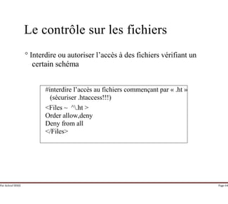 Par Achraf SFAXI Page 64
Le contrôle sur les fichiers
° Interdire ou autoriser l’accès à des fichiers vérifiant un
certain schéma
#interdire l’accès au fichiers commençant par « .ht »
(sécuriser .htaccess!!!)
<Files ~ ^.ht >
Order allow,deny
Deny from all
</Files>
 