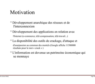 Par Achraf SFAXI Page 68
Motivation
° Développement anarchique des réseaux et de
l'interconnexion
° Développement des applications en relation avec
l'Internet (e-commerce, télé-compensation, télé-travail...)
° La disponibilité des outils de crackage, d'attaque et
d'usurpassion au commun des mortels (Google affiche 11500000
résultats pour le mot « crack » )
° L'information est devenue un patrimoine économique qui
se monnaye
 