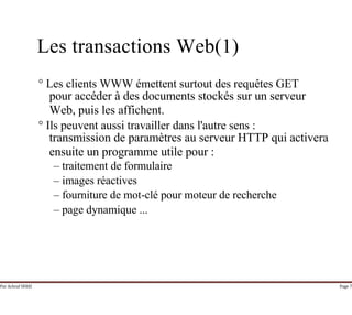 Par Achraf SFAXI Page 7
Les transactions Web(1)
° Les clients WWW émettent surtout des requêtes GET
pour accéder à des documents stockés sur un serveur
Web, puis les affichent.
° Ils peuvent aussi travailler dans l'autre sens :
transmission de paramètres au serveur HTTP qui activera
ensuite un programme utile pour :
– traitement de formulaire
– images réactives
– fourniture de mot-clé pour moteur de recherche
– page dynamique ...
 