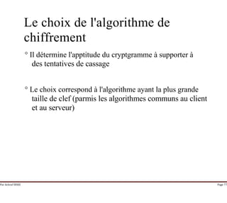 Par Achraf SFAXI Page 77
Le choix de l'algorithme de
chiffrement
° Il détermine l'apptitude du cryptgramme à supporter à
des tentatives de cassage
° Le choix correspond à l'algorithme ayant la plus grande
taille de clef (parmis les algorithmes communs au client
et au serveur)
 