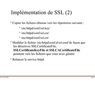 Par Achraf SFAXI Page 90
Implémentation de SSL (2)
° Copier les fichiers obtenus vers les répertoires suivants :
° /etc/httpd/conf/ssl.key/
° /etc/httpd/conf/ssl.csr/
° /etc/httpd/conf/ssl.crt/
° Modifier le fichier /etc/httpd/conf.d/ssl.conf de façon que
les directives SSLCertificateFile,
SSLCertificateKeyFile et SSLCACertificateFile
pointent vers les fichiers que vous avez généré
° Relancer le service httpd
 