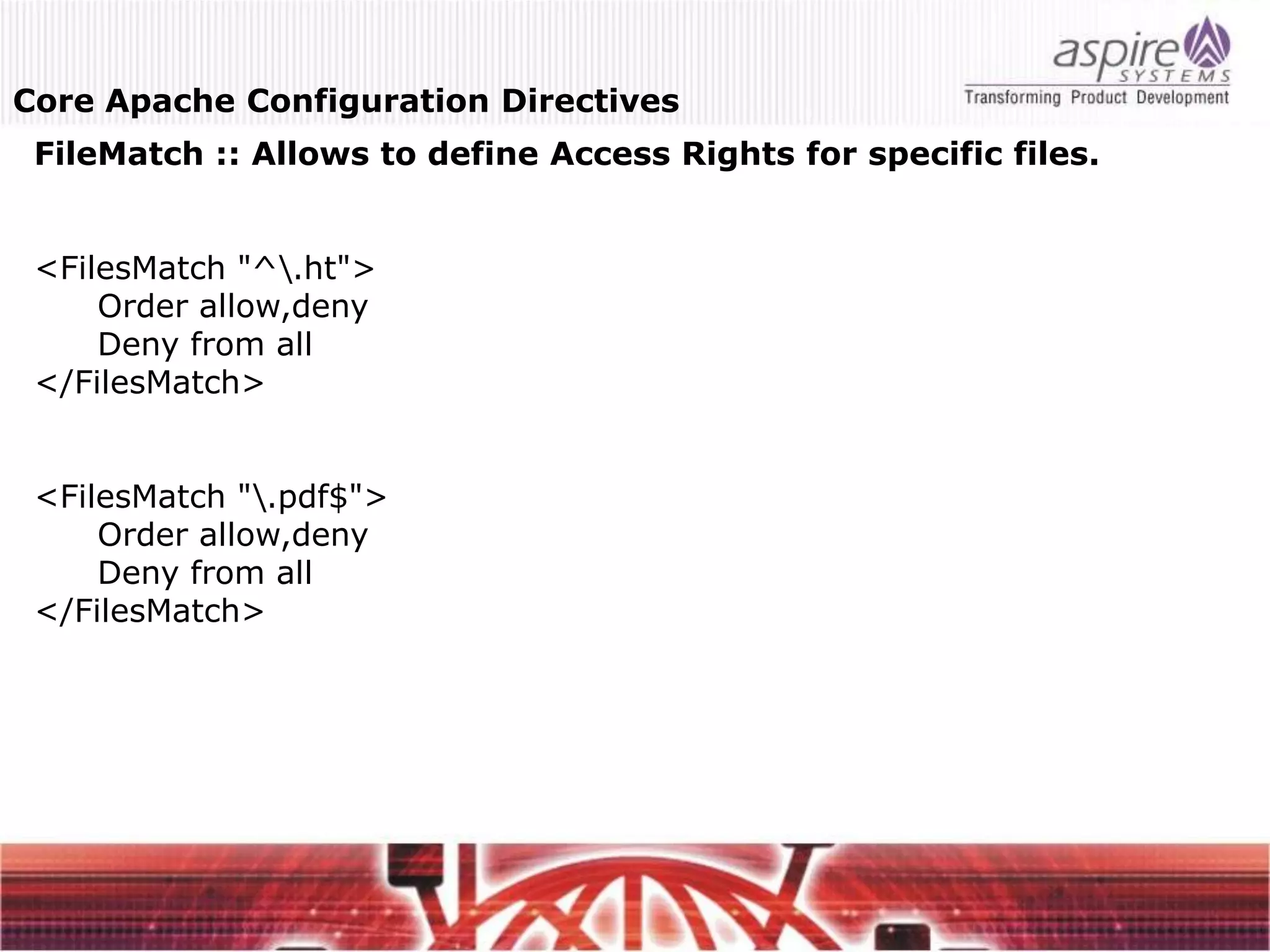 Core Apache Configuration Directives
 FileMatch :: Allows to define Access Rights for specific files.


 <FilesMatch "^.ht">
     Order allow,deny
     Deny from all
 </FilesMatch>


 <FilesMatch ".pdf$">
     Order allow,deny
     Deny from all
 </FilesMatch>
 