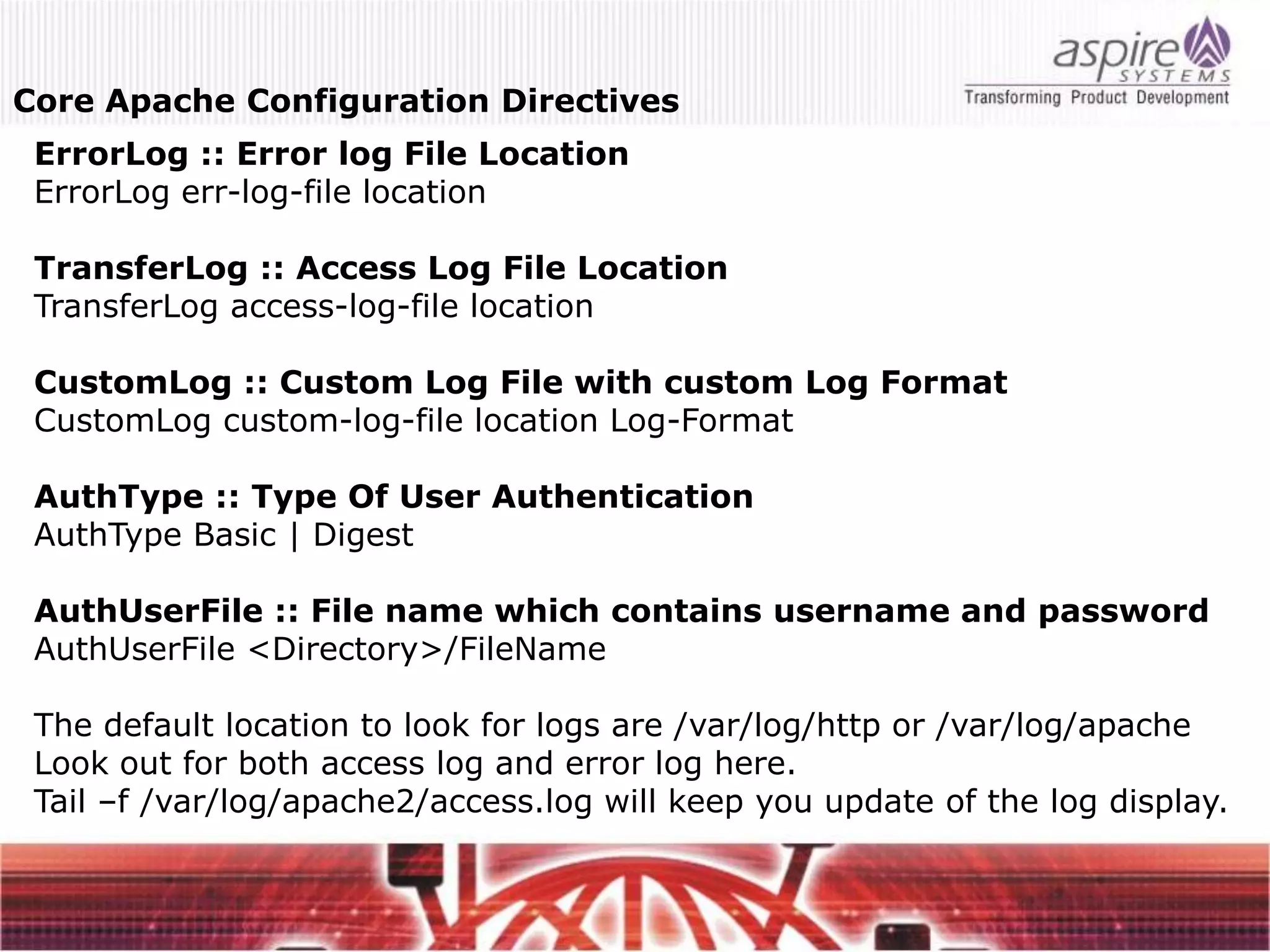 Core Apache Configuration Directives
 ErrorLog :: Error log File Location
 ErrorLog err-log-file location

 TransferLog :: Access Log File Location
 TransferLog access-log-file location

 CustomLog :: Custom Log File with custom Log Format
 CustomLog custom-log-file location Log-Format

 AuthType :: Type Of User Authentication
 AuthType Basic | Digest

 AuthUserFile :: File name which contains username and password
 AuthUserFile <Directory>/FileName

 The default location to look for logs are /var/log/http or /var/log/apache
 Look out for both access log and error log here.
 Tail –f /var/log/apache2/access.log will keep you update of the log display.
 