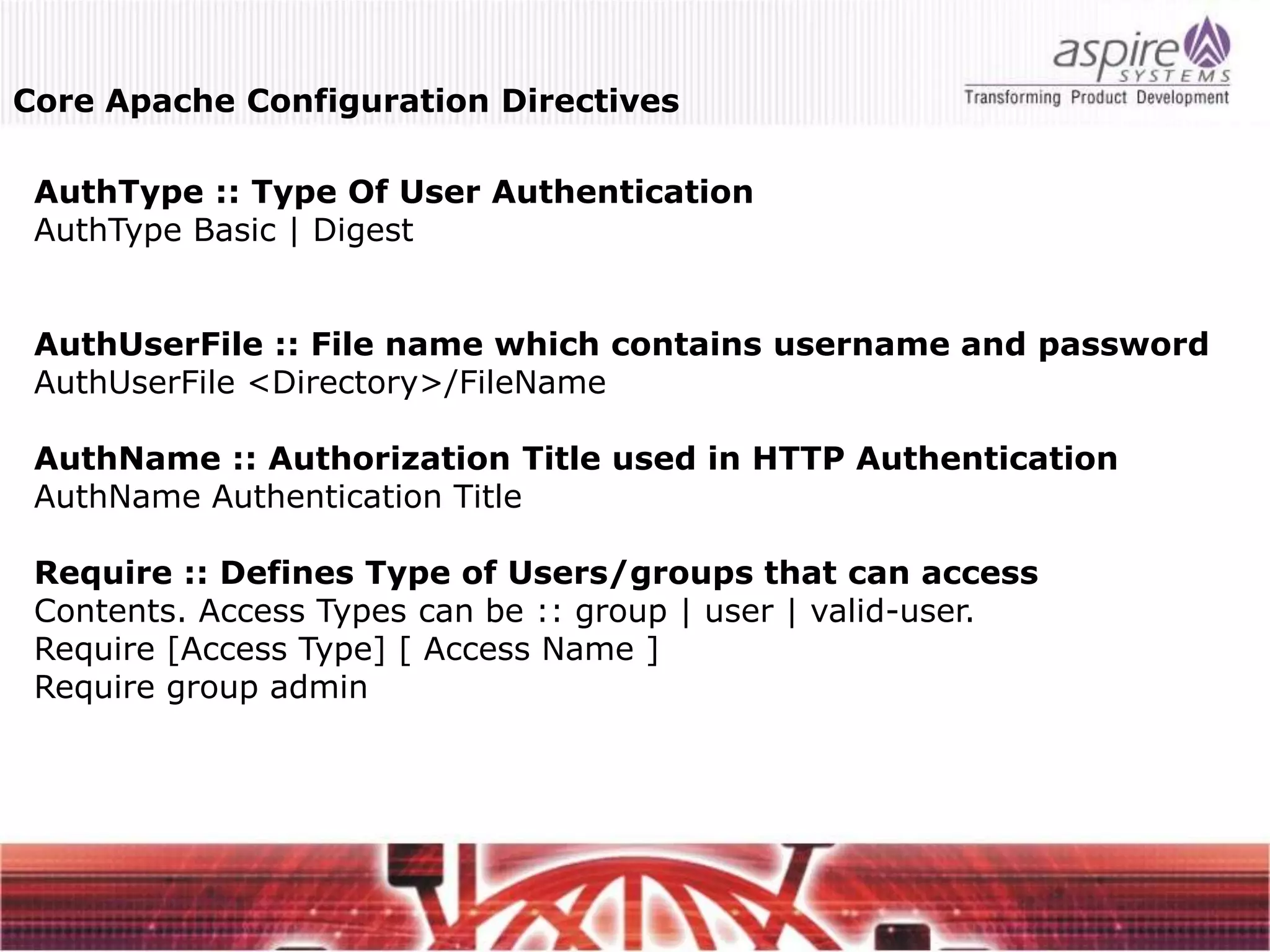 Core Apache Configuration Directives

 AuthType :: Type Of User Authentication
 AuthType Basic | Digest


 AuthUserFile :: File name which contains username and password
 AuthUserFile <Directory>/FileName

 AuthName :: Authorization Title used in HTTP Authentication
 AuthName Authentication Title

 Require :: Defines Type of Users/groups that can access
 Contents. Access Types can be :: group | user | valid-user.
 Require [Access Type] [ Access Name ]
 Require group admin
 