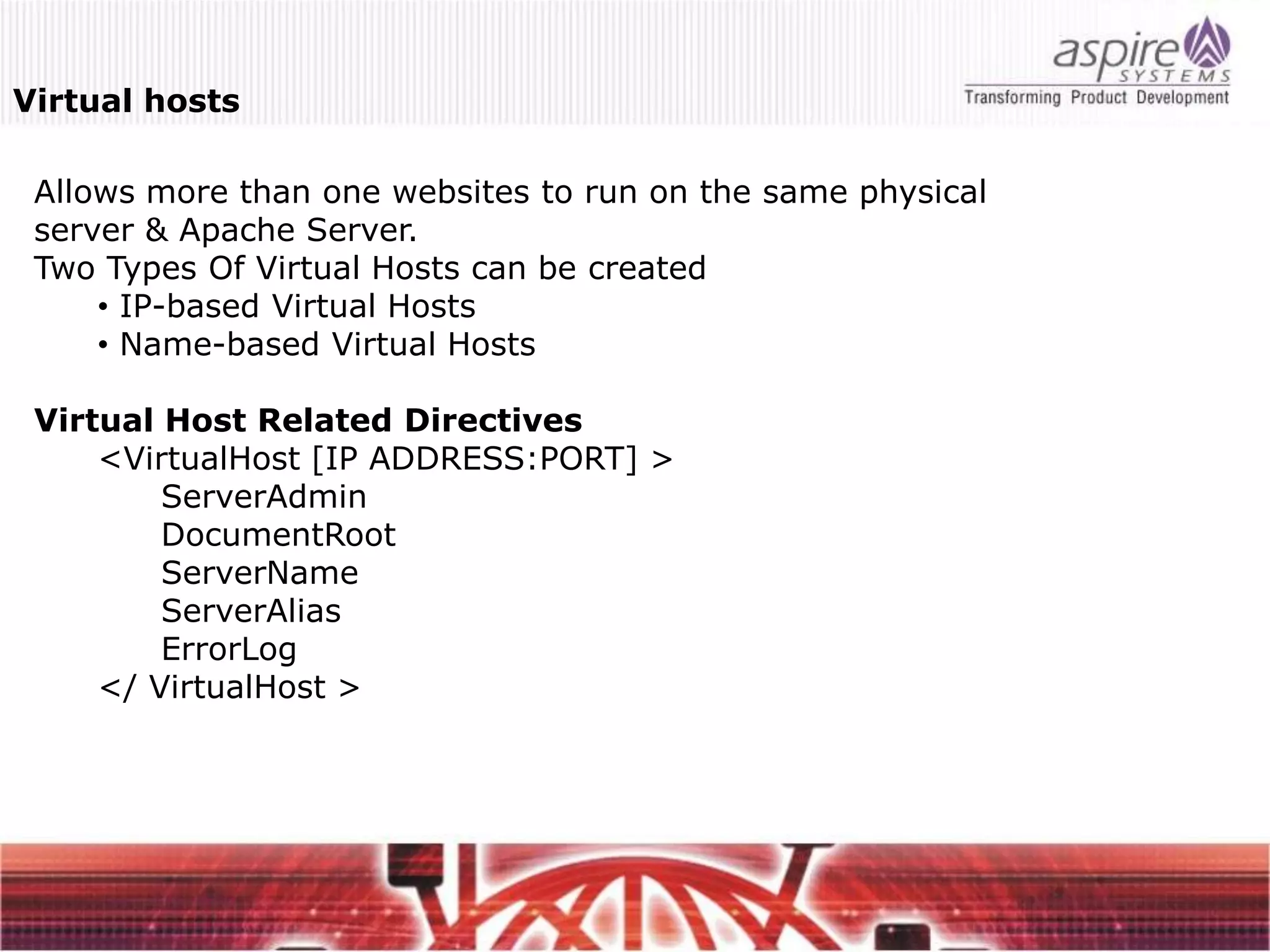 Virtual hosts

 Allows more than one websites to run on the same physical
 server & Apache Server.
 Two Types Of Virtual Hosts can be created
     • IP-based Virtual Hosts
     • Name-based Virtual Hosts

 Virtual Host Related Directives
     <VirtualHost [IP ADDRESS:PORT] >
         ServerAdmin
         DocumentRoot
         ServerName
         ServerAlias
         ErrorLog
     </ VirtualHost >
 