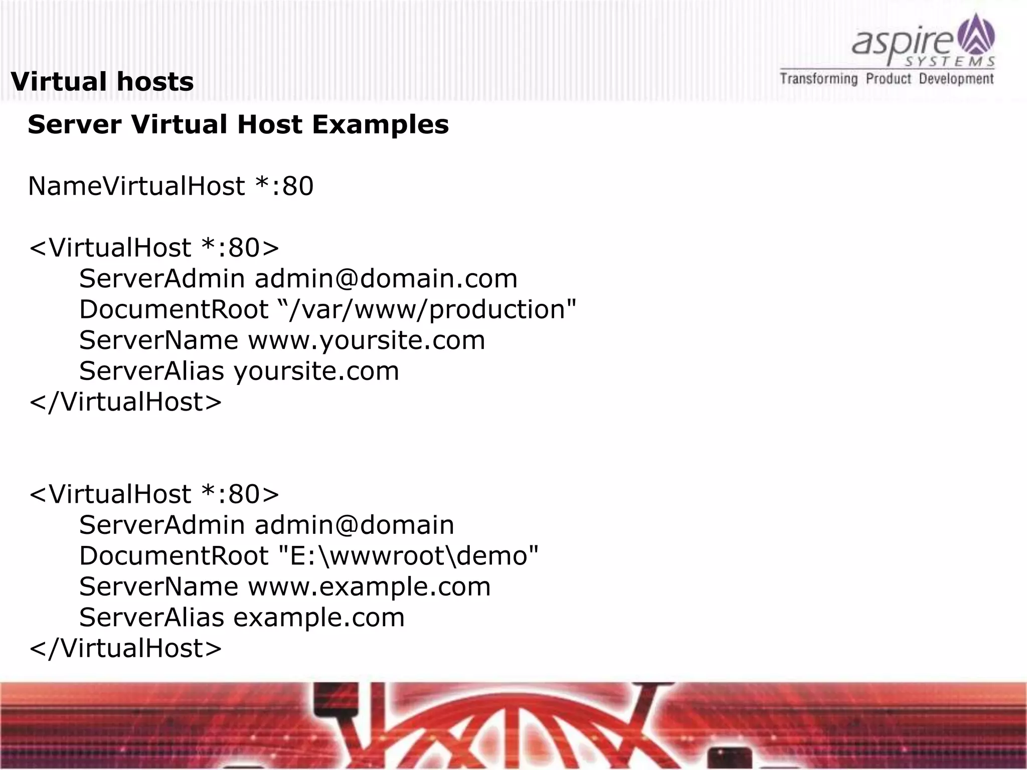 Virtual hosts
 Server Virtual Host Examples

 NameVirtualHost *:80

 <VirtualHost *:80>
     ServerAdmin admin@domain.com
     DocumentRoot “/var/www/production"
     ServerName www.yoursite.com
     ServerAlias yoursite.com
 </VirtualHost>


 <VirtualHost *:80>
     ServerAdmin admin@domain
     DocumentRoot "E:wwwrootdemo"
     ServerName www.example.com
     ServerAlias example.com
 </VirtualHost>
 