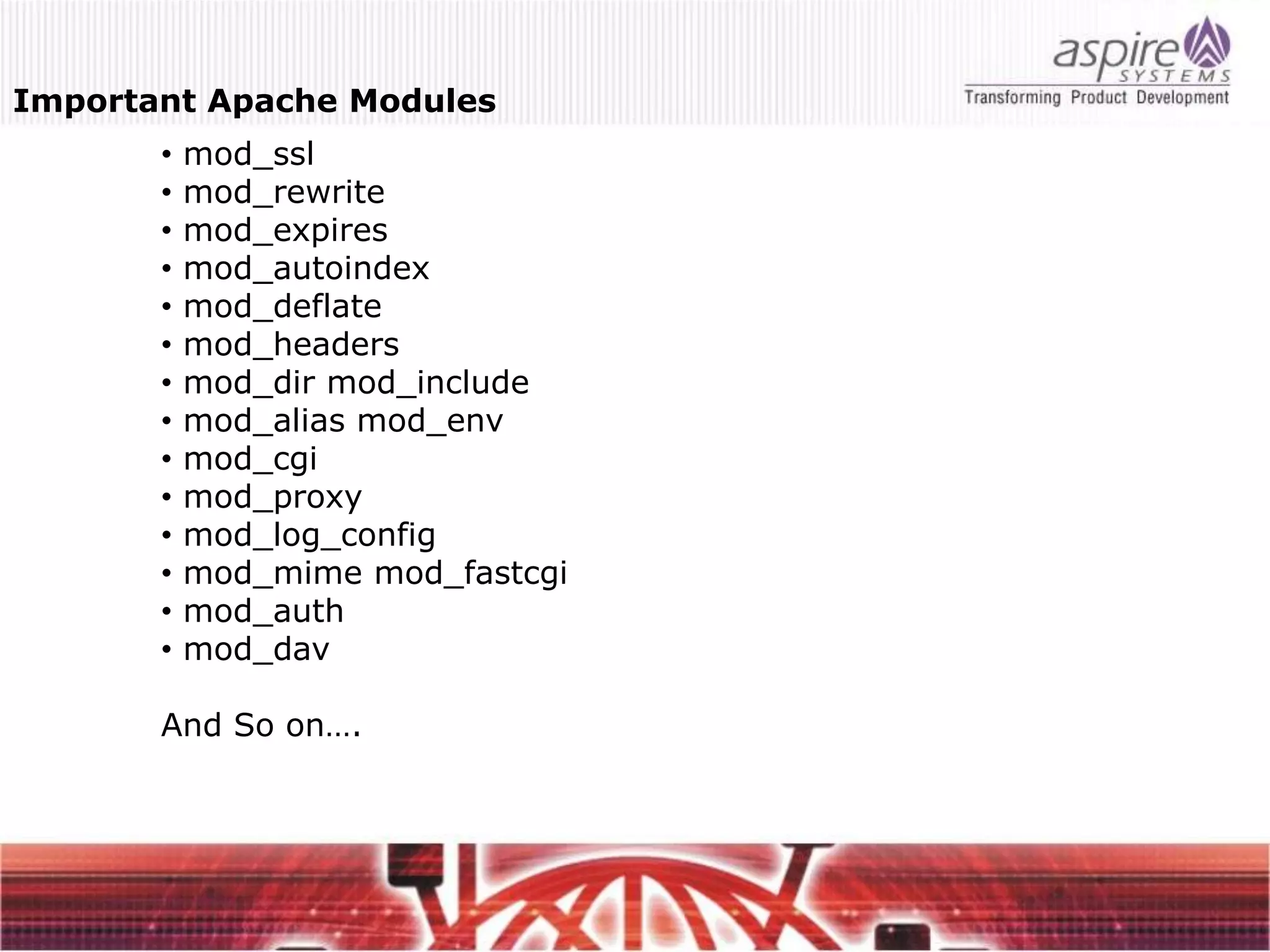 Important Apache Modules
       •   mod_ssl
       •   mod_rewrite
       •   mod_expires
       •   mod_autoindex
       •   mod_deflate
       •   mod_headers
       •   mod_dir mod_include
       •   mod_alias mod_env
       •   mod_cgi
       •   mod_proxy
       •   mod_log_config
       •   mod_mime mod_fastcgi
       •   mod_auth
       •   mod_dav

       And So on….
 