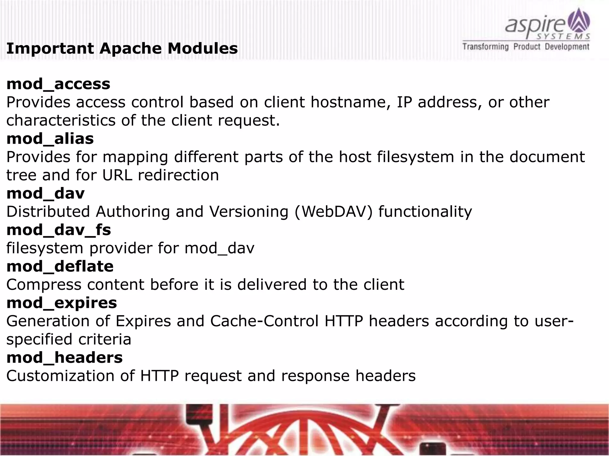 Important Apache Modules

mod_access
Provides access control based on client hostname, IP address, or other
characteristics of the client request.
mod_alias
Provides for mapping different parts of the host filesystem in the document
tree and for URL redirection
mod_dav
Distributed Authoring and Versioning (WebDAV) functionality
mod_dav_fs
filesystem provider for mod_dav
mod_deflate
Compress content before it is delivered to the client
mod_expires
Generation of Expires and Cache-Control HTTP headers according to user-
specified criteria
mod_headers
Customization of HTTP request and response headers
 