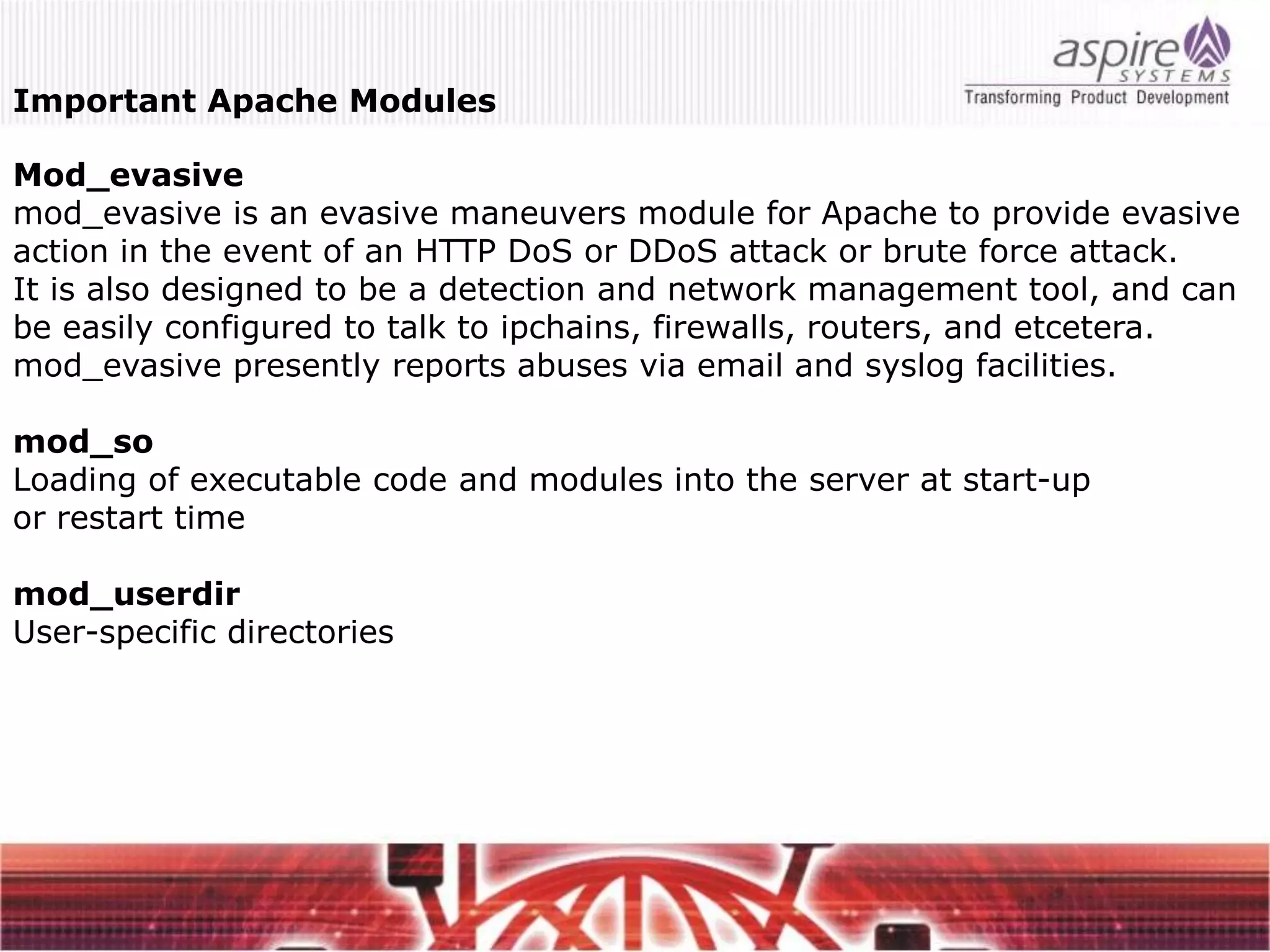 Important Apache Modules

Mod_evasive
mod_evasive is an evasive maneuvers module for Apache to provide evasive
action in the event of an HTTP DoS or DDoS attack or brute force attack.
It is also designed to be a detection and network management tool, and can
be easily configured to talk to ipchains, firewalls, routers, and etcetera.
mod_evasive presently reports abuses via email and syslog facilities.

mod_so
Loading of executable code and modules into the server at start-up
or restart time

mod_userdir
User-specific directories
 