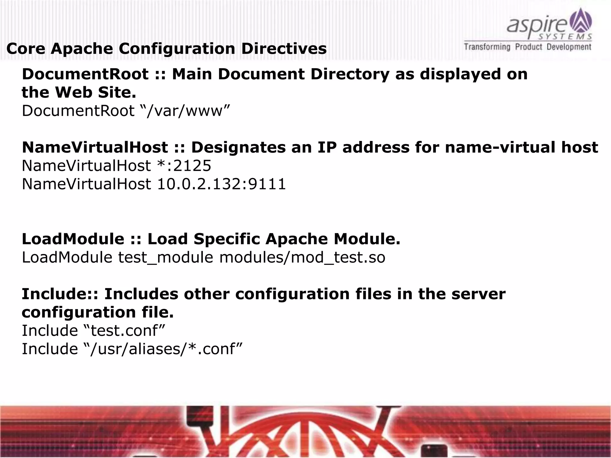 Core Apache Configuration Directives
 DocumentRoot :: Main Document Directory as displayed on
 the Web Site.
 DocumentRoot “/var/www”

 NameVirtualHost :: Designates an IP address for name-virtual host
 NameVirtualHost *:2125
 NameVirtualHost 10.0.2.132:9111


 LoadModule :: Load Specific Apache Module.
 LoadModule test_module modules/mod_test.so

 Include:: Includes other configuration files in the server
 configuration file.
 Include “test.conf”
 Include “/usr/aliases/*.conf”
 