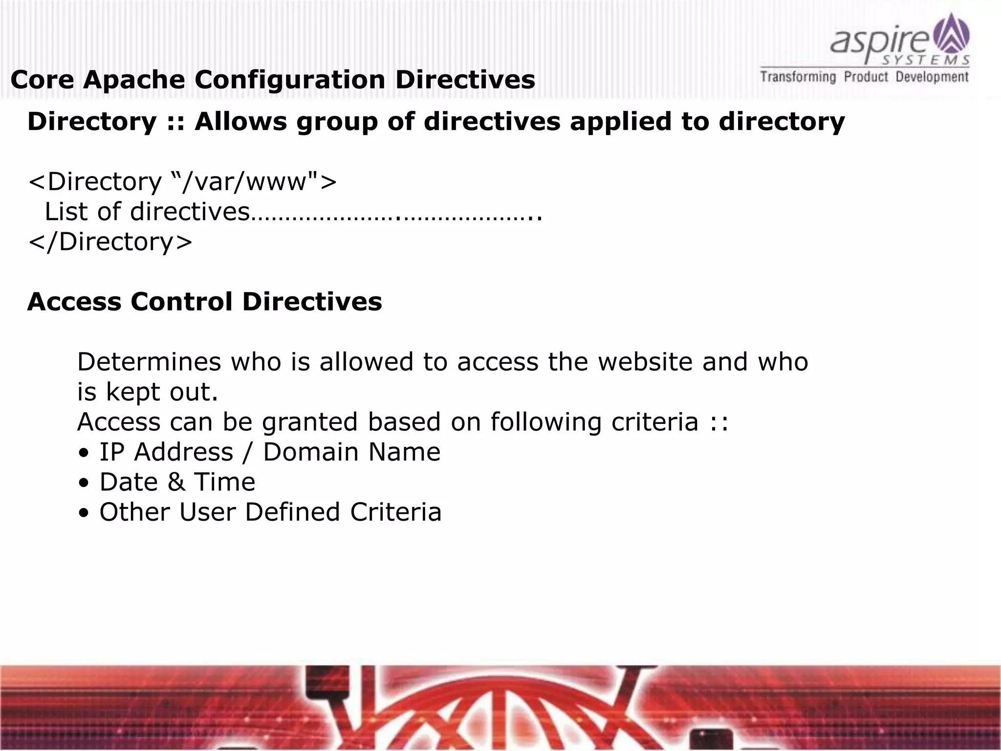 Core Apache Configuration Directives
 Directory :: Allows group of directives applied to directory

 <Directory “/var/www">
  List of directives………………….………………..
 </Directory>

 Access Control Directives

    Determines who is allowed to access the website and who
    is kept out.
    Access can be granted based on following criteria ::
    • IP Address / Domain Name
    • Date & Time
    • Other User Defined Criteria
 