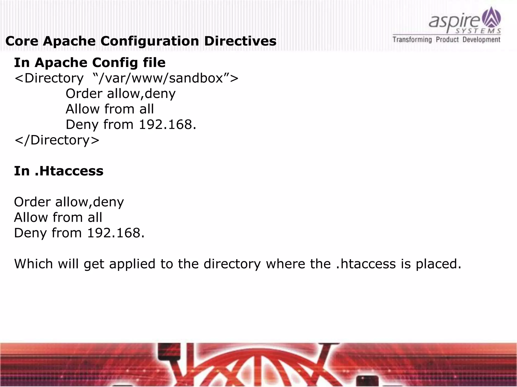 Core Apache Configuration Directives
 In Apache Config file
 <Directory “/var/www/sandbox”>
        Order allow,deny
        Allow from all
        Deny from 192.168.
 </Directory>

 In .Htaccess

 Order allow,deny
 Allow from all
 Deny from 192.168.

 Which will get applied to the directory where the .htaccess is placed.
 