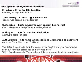 Core Apache Configuration Directives
 ErrorLog :: Error log File Location
 ErrorLog err-log-file location

 TransferLog :: Access Log File Location
 TransferLog access-log-file location

 CustomLog :: Custom Log File with custom Log Format
 CustomLog custom-log-file location Log-Format

 AuthType :: Type Of User Authentication
 AuthType Basic | Digest

 AuthUserFile :: File name which contains username and password
 AuthUserFile <Directory>/FileName

 The default location to look for logs are /var/log/http or /var/log/apache
 Look out for both access log and error log here.
 Tail –f /var/log/apache2/access.log will keep you update of the log display.
 