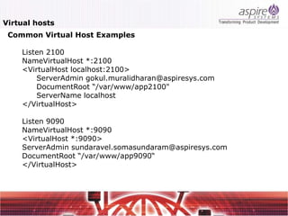 Virtual hosts
 Common Virtual Host Examples

    Listen 2100
    NameVirtualHost *:2100
    <VirtualHost localhost:2100>
        ServerAdmin gokul.muralidharan@aspiresys.com
        DocumentRoot “/var/www/app2100"
        ServerName localhost
    </VirtualHost>

    Listen 9090
    NameVirtualHost *:9090
    <VirtualHost *:9090>
    ServerAdmin sundaravel.somasundaram@aspiresys.com
    DocumentRoot “/var/www/app9090“
    </VirtualHost>
 