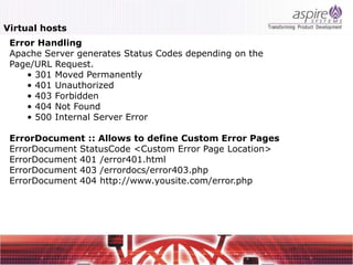 Virtual hosts
 Error Handling
 Apache Server generates Status Codes depending on the
 Page/URL Request.
    • 301 Moved Permanently
    • 401 Unauthorized
    • 403 Forbidden
    • 404 Not Found
    • 500 Internal Server Error

 ErrorDocument :: Allows to define Custom Error Pages
 ErrorDocument StatusCode <Custom Error Page Location>
 ErrorDocument 401 /error401.html
 ErrorDocument 403 /errordocs/error403.php
 ErrorDocument 404 http://www.yousite.com/error.php
 
