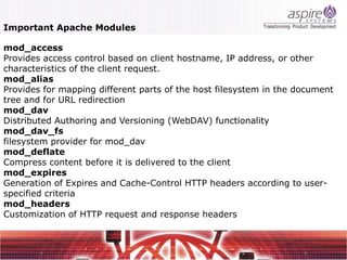 Important Apache Modules

mod_access
Provides access control based on client hostname, IP address, or other
characteristics of the client request.
mod_alias
Provides for mapping different parts of the host filesystem in the document
tree and for URL redirection
mod_dav
Distributed Authoring and Versioning (WebDAV) functionality
mod_dav_fs
filesystem provider for mod_dav
mod_deflate
Compress content before it is delivered to the client
mod_expires
Generation of Expires and Cache-Control HTTP headers according to user-
specified criteria
mod_headers
Customization of HTTP request and response headers
 