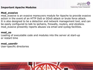 Important Apache Modules

Mod_evasive
mod_evasive is an evasive maneuvers module for Apache to provide evasive
action in the event of an HTTP DoS or DDoS attack or brute force attack.
It is also designed to be a detection and network management tool, and can
be easily configured to talk to ipchains, firewalls, routers, and etcetera.
mod_evasive presently reports abuses via email and syslog facilities.

mod_so
Loading of executable code and modules into the server at start-up
or restart time

mod_userdir
User-specific directories
 