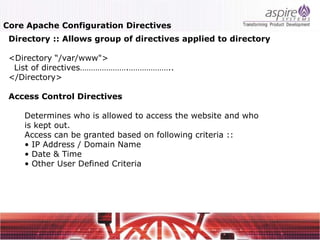 Core Apache Configuration Directives
 Directory :: Allows group of directives applied to directory

 <Directory “/var/www">
  List of directives………………….………………..
 </Directory>

 Access Control Directives

    Determines who is allowed to access the website and who
    is kept out.
    Access can be granted based on following criteria ::
    • IP Address / Domain Name
    • Date & Time
    • Other User Defined Criteria
 