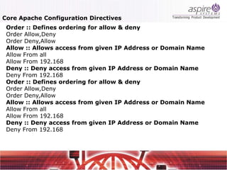 Core Apache Configuration Directives
 Order :: Defines ordering for allow & deny
 Order Allow,Deny
 Order Deny,Allow
 Allow :: Allows access from given IP Address or Domain Name
 Allow From all
 Allow From 192.168
 Deny :: Deny access from given IP Address or Domain Name
 Deny From 192.168
 Order :: Defines ordering for allow & deny
 Order Allow,Deny
 Order Deny,Allow
 Allow :: Allows access from given IP Address or Domain Name
 Allow From all
 Allow From 192.168
 Deny :: Deny access from given IP Address or Domain Name
 Deny From 192.168
 