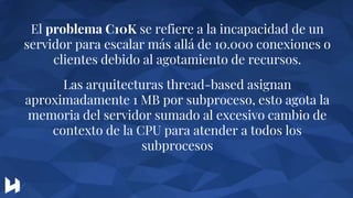 El problema C10K se refiere a la incapacidad de un
servidor para escalar más allá de 10.000 conexiones o
clientes debido al agotamiento de recursos.
Las arquitecturas thread-based asignan
aproximadamente 1 MB por subproceso, esto agota la
memoria del servidor sumado al excesivo cambio de
contexto de la CPU para atender a todos los
subprocesos
 