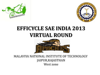 EFFICYCLE SAE INDIA 2013 
VIRTUAL ROUND 
MALAVIYA NATIONAL INSTITUTE OF TECHNOLOGY 
JAIPUR,RAJASTHAN 
West zone 
 