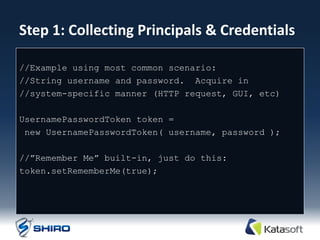 Step 1: Collecting Principals & Credentials

//Example using most common scenario:
//String username and password. Acquire in
//system-specific manner (HTTP request, GUI, etc)

UsernamePasswordToken token =
 new UsernamePasswordToken( username, password );

//”Remember Me” built-in, just do this:
token.setRememberMe(true);
 