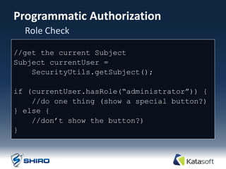 Programmatic Authorization
  Role Check

//get the current Subject
Subject currentUser =
    SecurityUtils.getSubject();

if (currentUser.hasRole(“administrator”)) {
    //do one thing (show a special button?)‫‏‬
} else {
    //don‟t show the button?)‫‏‬
}
 