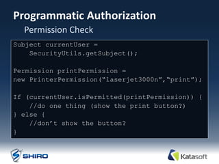Programmatic Authorization
  Permission Check
Subject currentUser =
    SecurityUtils.getSubject();

Permission printPermission =
new PrinterPermission(“laserjet3000n”,“print”);

If (currentUser.isPermitted(printPermission)) {
    //do one thing (show the print button?)‫‏‬
} else {
    //don‟t show the button?
}
 