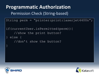 Programmatic Authorization
  Permission Check (String-based)
String perm = “printer:print:laserjet4400n”;

if(currentUser.isPermitted(perm)){
    //show the print button?
} else {
    //don‟t show the button?
}
 