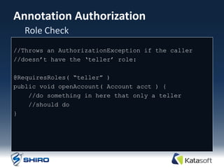 Annotation Authorization
  Role Check
//Throws an AuthorizationException if the caller
//doesn‟t have the „teller‟ role:

@RequiresRoles( “teller” )
public void openAccount( Account acct ) {
    //do something in here that only a teller
    //should do
}
 