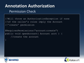 Annotation Authorization
  Permission Check
//Will throw an AuthorizationException if none
//of the caller‟s roles imply the Account
//'create' permission

@RequiresPermissions(“account:create”)‫‏‬
public void openAccount( Account acct ) {
    //create the account
}
 
