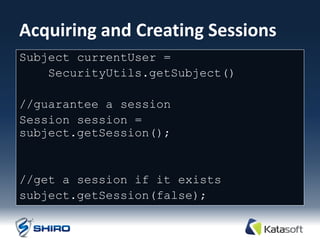 Acquiring and Creating Sessions
Subject currentUser =
    SecurityUtils.getSubject()

//guarantee a session
Session session =
subject.getSession();


//get a session if it exists
subject.getSession(false);
 