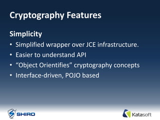 Cryptography Features
Simplicity
•   Simplified wrapper over JCE infrastructure.
•   Easier to understand API
•   “Object Orientifies” cryptography concepts
•   Interface-driven, POJO based
 