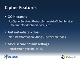 Cipher Features
• OO Hierarchy
  JcaCipherService, AbstractSymmetricCipherService,
    DefaultBlockCipherService, etc

• Just instantiate a class
  No “Transformation String”/Factory methods

• More secure default settings
  Initialization Vectors, et. al.
 