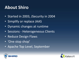 About Shiro
•   Started in 2003, JSecurity in 2004
•   Simplify or replace JAAS
•   Dynamic changes at runtime
•   Sessions - Heterogeneous Clients
•   Reduce Design Flaws
•   ‘One stop shop’
•   Apache Top Level, September
 