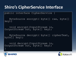 Shiro’s CipherService Interface
public interface CipherService {

   ByteSource encrypt( byte[] raw, byte[]
key);

   void encrypt(InputStream in,
OutputStream out, byte[] key);

   ByteSource decrypt( byte[] cipherText,
byte[] key);

   void decrypt(InputStream in,
OutputStream out, byte[] key);
}
 