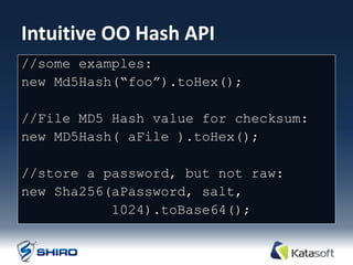 Intuitive OO Hash API
//some examples:
new Md5Hash(“foo”).toHex();

//File MD5 Hash value for checksum:
new MD5Hash( aFile ).toHex();

//store a password, but not raw:
new Sha256(aPassword, salt,
           1024).toBase64();
 