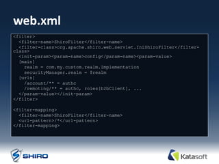 web.xml
<filter>
  <filter-name>ShiroFilter</filter-name>
  <filter-class>org.apache.shiro.web.servlet.IniShiroFilter</filter-
class>
  <init-param><param-name>config</param-name><param-value>
  [main]
    realm = com.my.custom.realm.Implementation
    securityManager.realm = $realm
  [urls]
    /account/** = authc
    /remoting/** = authc, roles[b2bClient], ...
  </param-value></init-param>
</filter>

<filter-mapping>
  <filter-name>ShiroFilter</filter-name>
  <url-pattern>/*</url-pattern>
</filter-mapping>
 