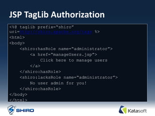 JSP TagLib Authorization
<%@ taglib prefix=“shiro”
uri=http://shiro.apache.org/tags %>
<html>
<body>
    <shiro:hasRole name=“administrator”>
        <a href=“manageUsers.jsp”>
            Click here to manage users
        </a>
    </shiro:hasRole>
    <shiro:lacksRole name=“administrator”>
        No user admin for you!
    </shiro:hasRole>
</body>
</html>
 