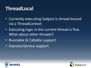 ThreadLocal
• Currently-executing Subject is thread-bound
  via a ThreadContext
• Executing logic in the current thread is fine.
  What about other threads?
• Runnable & Callable support
• ExecutorService support
 