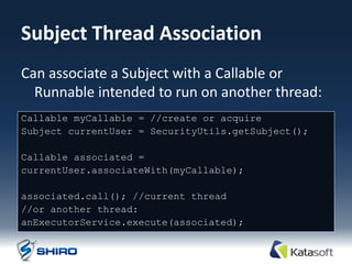 Subject Thread Association
Can associate a Subject with a Callable or
  Runnable intended to run on another thread:
Callable myCallable = //create or acquire
Subject currentUser = SecurityUtils.getSubject();

Callable associated =
currentUser.associateWith(myCallable);

associated.call(); //current thread
//or another thread:
anExecutorService.execute(associated);
 
