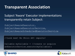 Transparent Association
Subject ‘Aware’ Executor implementations
transparently retain Subject:
SubjectAwareExecutor,
SubjectAwareExecutorService,
SubjectAwareScheduledExecutorService

//Look mom! No Shiro API imports!

Callable myCallable = //create or acquire
anExecutorService.execute(myCallable);
 