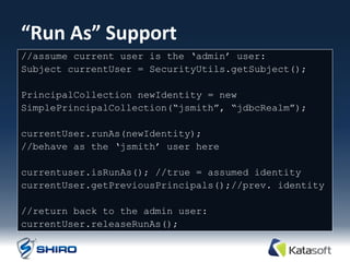 “Run As” Support
//assume current user is the „admin‟ user:
Subject currentUser = SecurityUtils.getSubject();

PrincipalCollection newIdentity = new
SimplePrincipalCollection(“jsmith”, “jdbcRealm”);

currentUser.runAs(newIdentity);
//behave as the „jsmith‟ user here

currentuser.isRunAs(); //true = assumed identity
currentUser.getPreviousPrincipals();//prev. identity

//return back to the admin user:
currentUser.releaseRunAs();
 